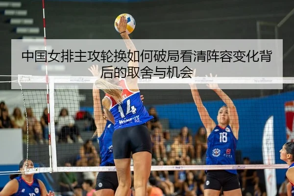 中国女排主攻轮换如何破局看清阵容变化背后的取舍与机会